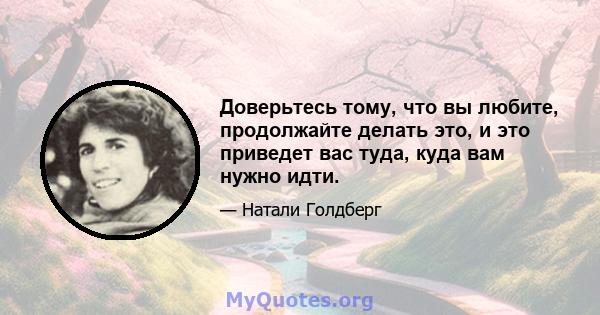 Доверьтесь тому, что вы любите, продолжайте делать это, и это приведет вас туда, куда вам нужно идти.