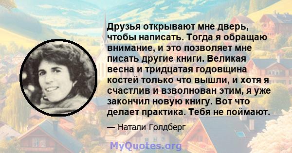 Друзья открывают мне дверь, чтобы написать. Тогда я обращаю внимание, и это позволяет мне писать другие книги. Великая весна и тридцатая годовщина костей только что вышли, и хотя я счастлив и взволнован этим, я уже