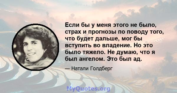 Если бы у меня этого не было, страх и прогнозы по поводу того, что будет дальше, мог бы вступить во владение. Но это было тяжело. Не думаю, что я был ангелом. Это был ад.