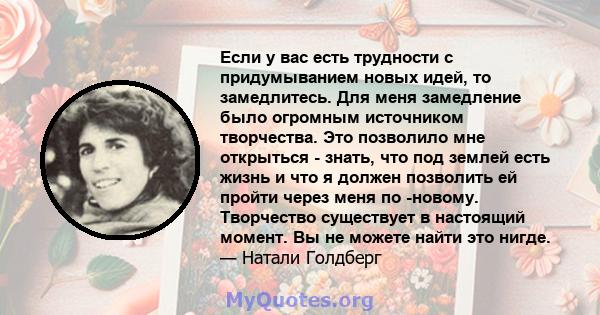 Если у вас есть трудности с придумыванием новых идей, то замедлитесь. Для меня замедление было огромным источником творчества. Это позволило мне открыться - знать, что под землей есть жизнь и что я должен позволить ей