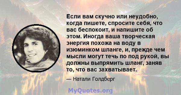 Если вам скучно или неудобно, когда пишете, спросите себя, что вас беспокоит, и напишите об этом. Иногда ваша творческая энергия похожа на воду в изюминком шланге, и, прежде чем мысли могут течь по под рукой, вы должны