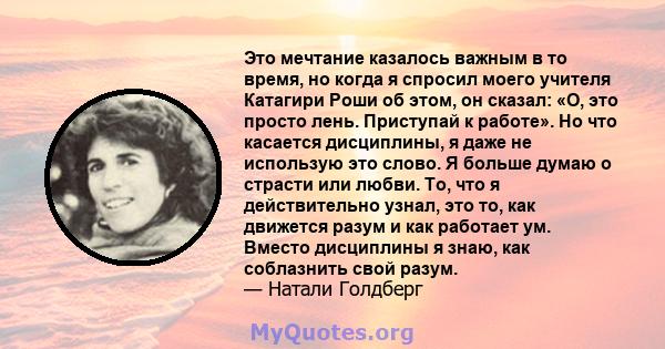 Это мечтание казалось важным в то время, но когда я спросил моего учителя Катагири Роши об этом, он сказал: «О, это просто лень. Приступай к работе». Но что касается дисциплины, я даже не использую это слово. Я больше