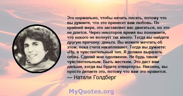 Это нормально, чтобы начать писать, потому что вы думаете, что это принесет вам любовь. По крайней мере, это заставляет вас двигаться, но это не длится. Через некоторое время вы понимаете, что никого не волнует так