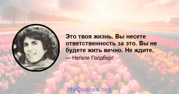 Это твоя жизнь. Вы несете ответственность за это. Вы не будете жить вечно. Не ждите.