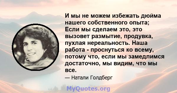 И мы не можем избежать дюйма нашего собственного опыта; Если мы сделаем это, это вызовет размытие, продувка, пухлая нереальность. Наша работа - проснуться ко всему, потому что, если мы замедлимся достаточно, мы видим,