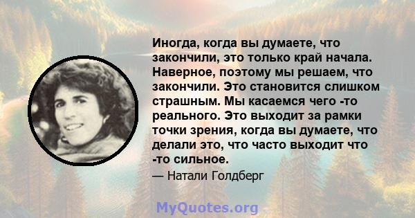 Иногда, когда вы думаете, что закончили, это только край начала. Наверное, поэтому мы решаем, что закончили. Это становится слишком страшным. Мы касаемся чего -то реального. Это выходит за рамки точки зрения, когда вы