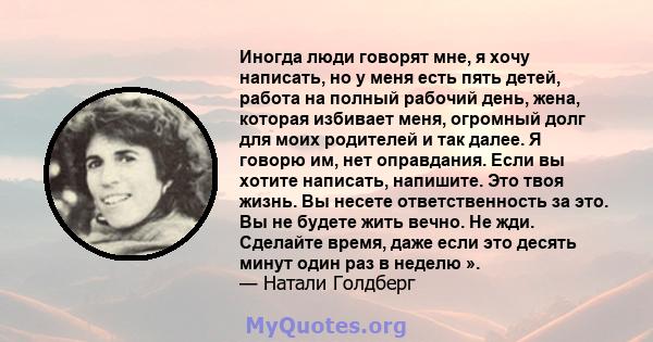 Иногда люди говорят мне, я хочу написать, но у меня есть пять детей, работа на полный рабочий день, жена, которая избивает меня, огромный долг для моих родителей и так далее. Я говорю им, нет оправдания. Если вы хотите