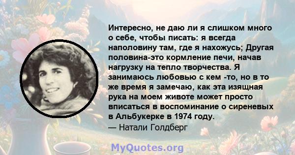 Интересно, не даю ли я слишком много о себе, чтобы писать: я всегда наполовину там, где я нахожусь; Другая половина-это кормление печи, начав нагрузку на тепло творчества. Я занимаюсь любовью с кем -то, но в то же время 