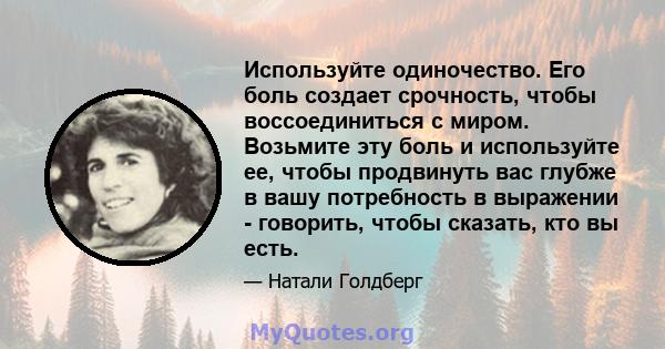 Используйте одиночество. Его боль создает срочность, чтобы воссоединиться с миром. Возьмите эту боль и используйте ее, чтобы продвинуть вас глубже в вашу потребность в выражении - говорить, чтобы сказать, кто вы есть.