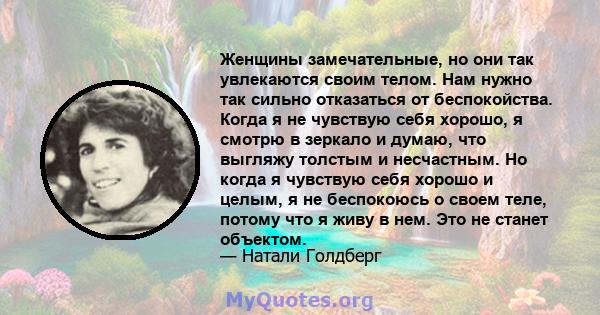 Женщины замечательные, но они так увлекаются своим телом. Нам нужно так сильно отказаться от беспокойства. Когда я не чувствую себя хорошо, я смотрю в зеркало и думаю, что выгляжу толстым и несчастным. Но когда я