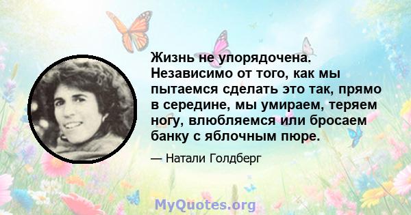 Жизнь не упорядочена. Независимо от того, как мы пытаемся сделать это так, прямо в середине, мы умираем, теряем ногу, влюбляемся или бросаем банку с яблочным пюре.