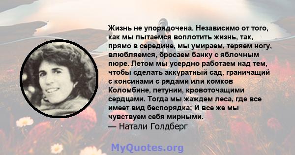 Жизнь не упорядочена. Независимо от того, как мы пытаемся воплотить жизнь, так, прямо в середине, мы умираем, теряем ногу, влюбляемся, бросаем банку с яблочным пюре. Летом мы усердно работаем над тем, чтобы сделать