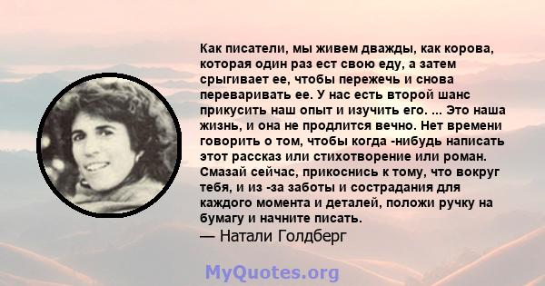 Как писатели, мы живем дважды, как корова, которая один раз ест свою еду, а затем срыгивает ее, чтобы пережечь и снова переваривать ее. У нас есть второй шанс прикусить наш опыт и изучить его. ... Это наша жизнь, и она