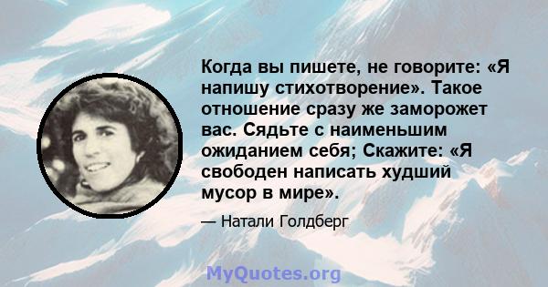 Когда вы пишете, не говорите: «Я напишу стихотворение». Такое отношение сразу же заморожет вас. Сядьте с наименьшим ожиданием себя; Скажите: «Я свободен написать худший мусор в мире».