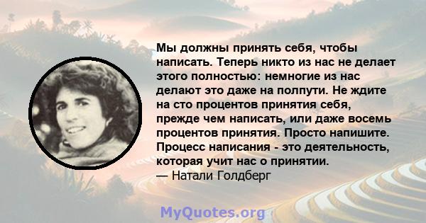 Мы должны принять себя, чтобы написать. Теперь никто из нас не делает этого полностью: немногие из нас делают это даже на полпути. Не ждите на сто процентов принятия себя, прежде чем написать, или даже восемь процентов