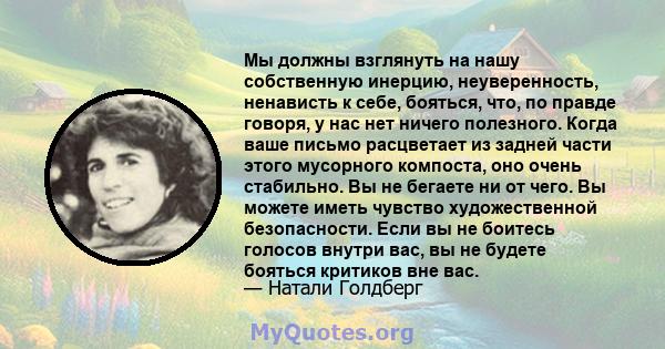 Мы должны взглянуть на нашу собственную инерцию, неуверенность, ненависть к себе, бояться, что, по правде говоря, у нас нет ничего полезного. Когда ваше письмо расцветает из задней части этого мусорного компоста, оно