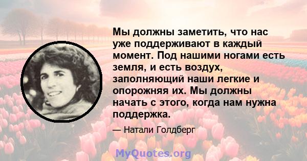 Мы должны заметить, что нас уже поддерживают в каждый момент. Под нашими ногами есть земля, и есть воздух, заполняющий наши легкие и опорожняя их. Мы должны начать с этого, когда нам нужна поддержка.