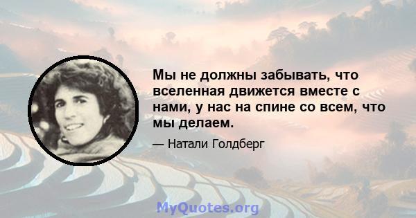 Мы не должны забывать, что вселенная движется вместе с нами, у нас на спине со всем, что мы делаем.