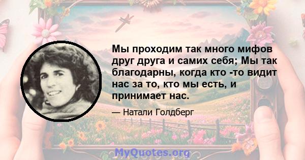 Мы проходим так много мифов друг друга и самих себя; Мы так благодарны, когда кто -то видит нас за то, кто мы есть, и принимает нас.