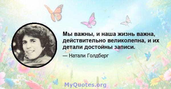 Мы важны, и наша жизнь важна, действительно великолепна, и их детали достойны записи.