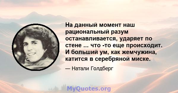 На данный момент наш рациональный разум останавливается, ударяет по стене ... что -то еще происходит. И больший ум, как жемчужина, катится в серебряной миске.