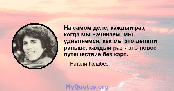 На самом деле, каждый раз, когда мы начинаем, мы удивляемся, как мы это делали раньше, каждый раз - это новое путешествие без карт.