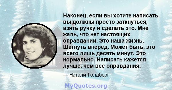 Наконец, если вы хотите написать, вы должны просто заткнуться, взять ручку и сделать это. Мне жаль, что нет настоящих оправданий. Это наша жизнь. Шагнуть вперед. Может быть, это всего лишь десять минут. Это нормально.