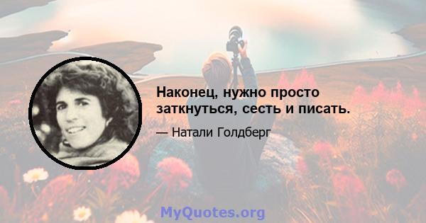 Наконец, нужно просто заткнуться, сесть и писать.