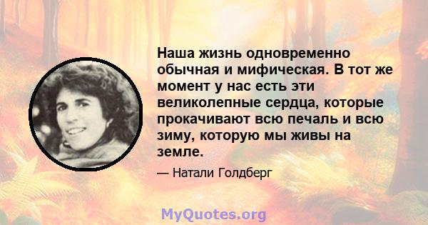 Наша жизнь одновременно обычная и мифическая. В тот же момент у нас есть эти великолепные сердца, которые прокачивают всю печаль и всю зиму, которую мы живы на земле.