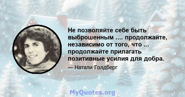 Не позволяйте себе быть выброшенным .... продолжайте, независимо от того, что ... продолжайте прилагать позитивные усилия для добра.