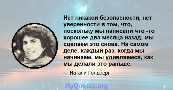 Нет никакой безопасности, нет уверенности в том, что, поскольку мы написали что -то хорошее два месяца назад, мы сделаем это снова. На самом деле, каждый раз, когда мы начинаем, мы удивляемся, как мы делали это раньше.