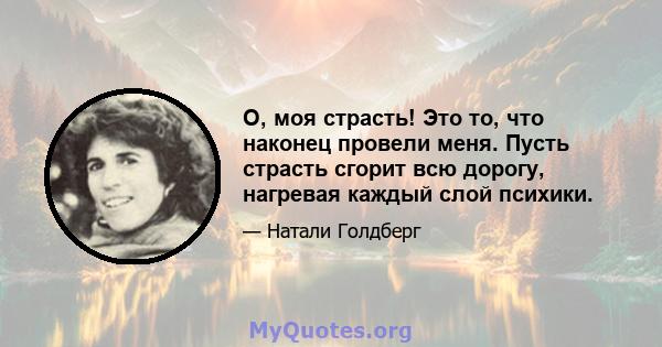 О, моя страсть! Это то, что наконец провели меня. Пусть страсть сгорит всю дорогу, нагревая каждый слой психики.