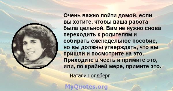 Очень важно пойти домой, если вы хотите, чтобы ваша работа была цельной. Вам не нужно снова переходить к родителям и собирать еженедельное пособие, но вы должны утверждать, что вы пришли и посмотрите на это. Приходите в 