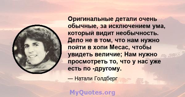 Оригинальные детали очень обычные, за исключением ума, который видит необычность. Дело не в том, что нам нужно пойти в хопи Месас, чтобы увидеть величие; Нам нужно просмотреть то, что у нас уже есть по -другому.