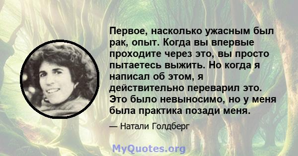 Первое, насколько ужасным был рак, опыт. Когда вы впервые проходите через это, вы просто пытаетесь выжить. Но когда я написал об этом, я действительно переварил это. Это было невыносимо, но у меня была практика позади