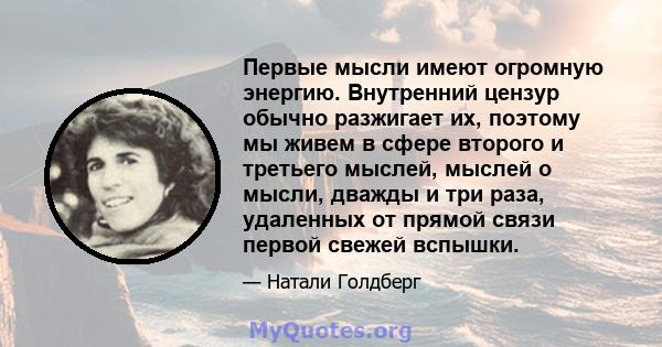 Первые мысли имеют огромную энергию. Внутренний цензур обычно разжигает их, поэтому мы живем в сфере второго и третьего мыслей, мыслей о мысли, дважды и три раза, удаленных от прямой связи первой свежей вспышки.