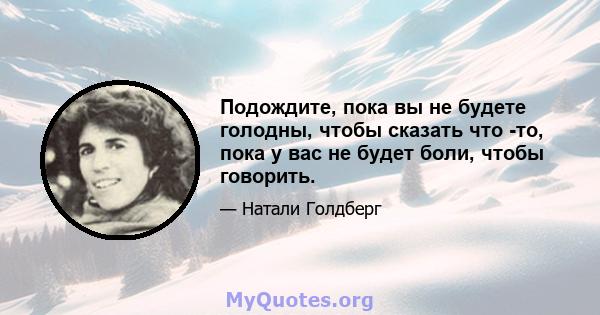 Подождите, пока вы не будете голодны, чтобы сказать что -то, пока у вас не будет боли, чтобы говорить.