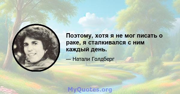 Поэтому, хотя я не мог писать о раке, я сталкивался с ним каждый день.