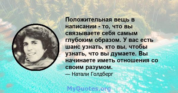 Положительная вещь в написании - то, что вы связываете себя самым глубоким образом. У вас есть шанс узнать, кто вы, чтобы узнать, что вы думаете. Вы начинаете иметь отношения со своим разумом.