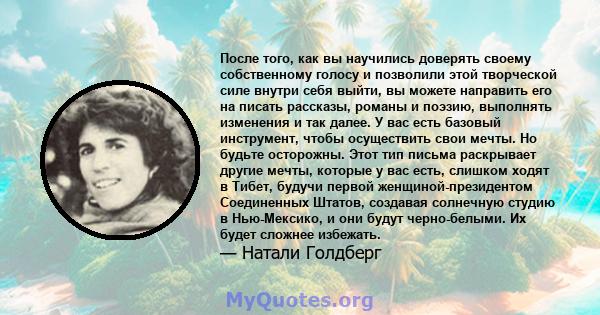 После того, как вы научились доверять своему собственному голосу и позволили этой творческой силе внутри себя выйти, вы можете направить его на писать рассказы, романы и поэзию, выполнять изменения и так далее. У вас