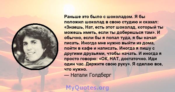 Раньше это было с шоколадом. Я бы положил шоколад в свою студию и сказал: «Знаешь, Нат, есть этот шоколад, который ты можешь иметь, если ты доберешься там». И обычно, если бы я попал туда, я бы начал писать. Иногда мне