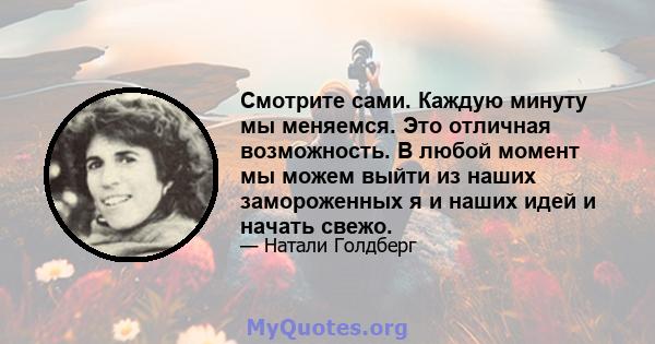 Смотрите сами. Каждую минуту мы меняемся. Это отличная возможность. В любой момент мы можем выйти из наших замороженных я и наших идей и начать свежо.