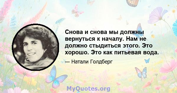 Снова и снова мы должны вернуться к началу. Нам не должно стыдиться этого. Это хорошо. Это как питьевая вода.