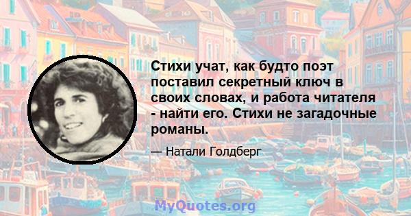 Стихи учат, как будто поэт поставил секретный ключ в своих словах, и работа читателя - найти его. Стихи не загадочные романы.