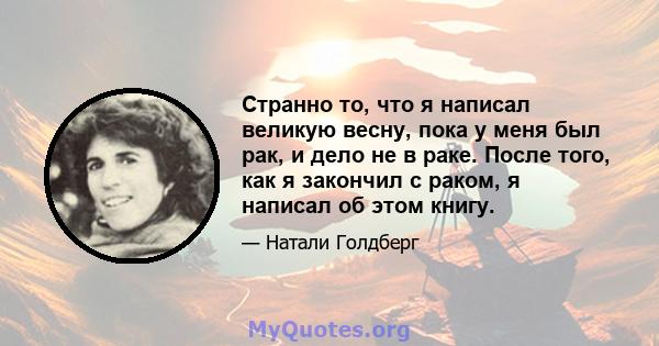 Странно то, что я написал великую весну, пока у меня был рак, и дело не в раке. После того, как я закончил с раком, я написал об этом книгу.