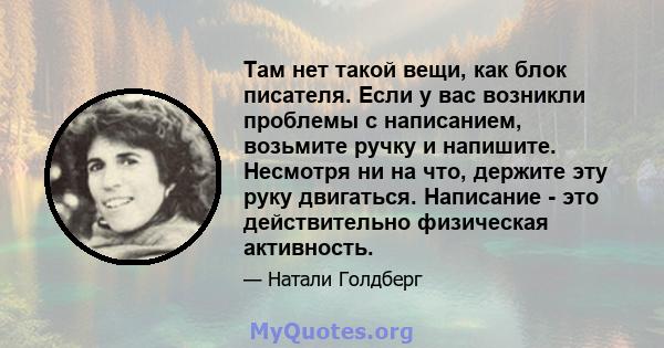 Там нет такой вещи, как блок писателя. Если у вас возникли проблемы с написанием, возьмите ручку и напишите. Несмотря ни на что, держите эту руку двигаться. Написание - это действительно физическая активность.