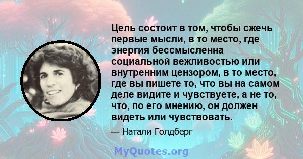 Цель состоит в том, чтобы сжечь первые мысли, в то место, где энергия бессмысленна социальной вежливостью или внутренним цензором, в то место, где вы пишете то, что вы на самом деле видите и чувствуете, а не то, что, по 