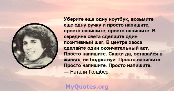 Уберите еще одну ноутбук, возьмите еще одну ручку и просто напишите, просто напишите, просто напишите. В середине света сделайте один позитивный шаг. В центре хаоса сделайте один окончательный акт. Просто напишите.