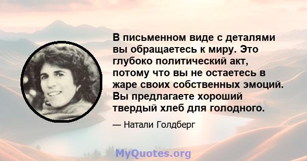 В письменном виде с деталями вы обращаетесь к миру. Это глубоко политический акт, потому что вы не остаетесь в жаре своих собственных эмоций. Вы предлагаете хороший твердый хлеб для голодного.