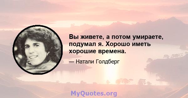 Вы живете, а потом умираете, подумал я. Хорошо иметь хорошие времена.